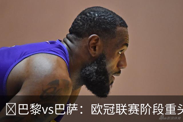 ​巴黎vs巴萨：欧冠联赛阶段重头戏，三大看点前瞻​