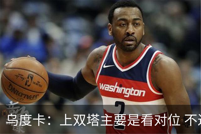 乌度卡：上双塔主要是看对位 不过面对任何对手这套阵容都有底气