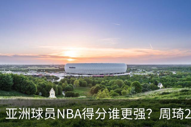亚洲球员NBA得分谁更强？周琦26分，杨瀚森得分破百，第1不是姚明