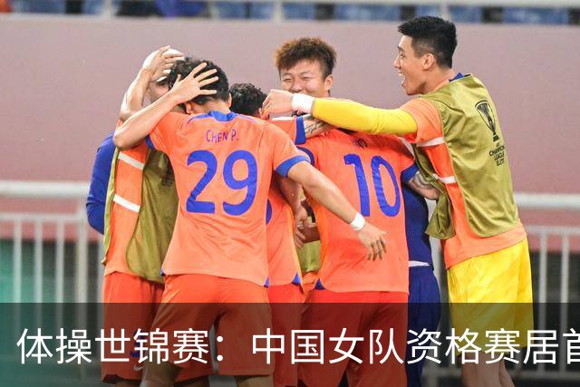 体操世锦赛：中国女队资格赛居首 男队排第四进决赛
