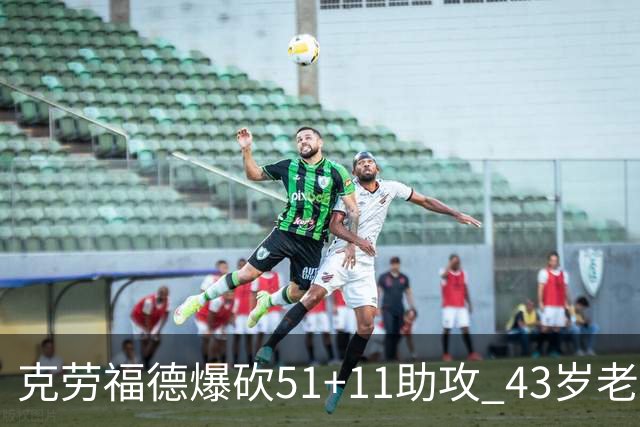 克劳福德爆砍51+11助攻 43岁老兵仍在续写传奇