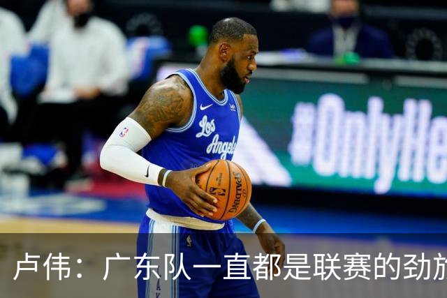 卢伟：广东队一直都是联赛的劲旅 今晚将尽可能去限制弗格的发挥