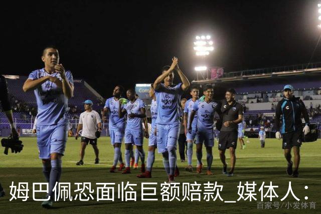 姆巴佩恐面临巨额赔款 媒体人：赞助商只能解约表达愤慨 很难索赔