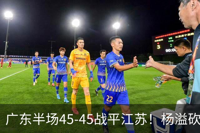 广东半场45-45战平江苏！杨溢砍12分，徐杰又梦游，杜锋现场观战