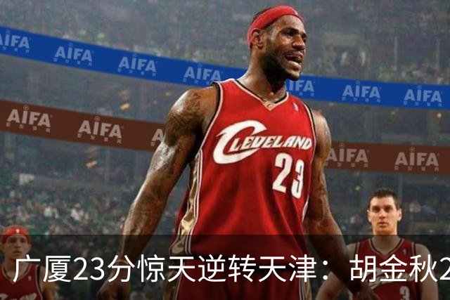 广厦23分惊天逆转天津：胡金秋21+7 威尔斯27+6蒋祺禹23分
