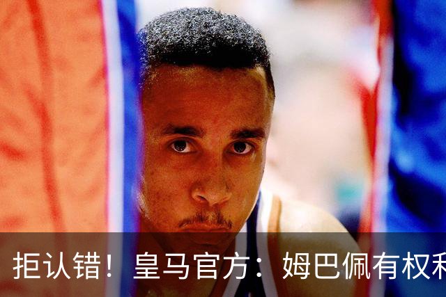 拒认错！皇马官方：姆巴佩有权利表达观点 中国赞助商都能理解他