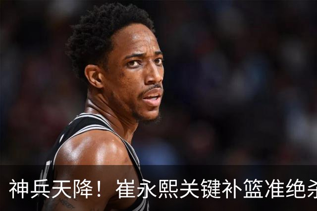 神兵天降！崔永熙关键补篮准绝杀 赛后引爆舆论获盛赞