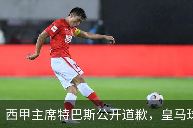 西甲主席特巴斯公开道歉，皇马球迷不满其态度软弱，皇马官方将表态