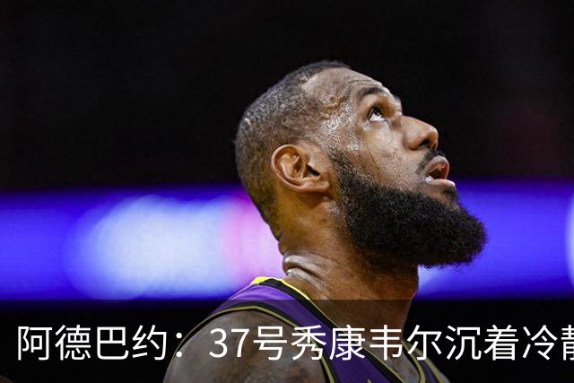 阿德巴约：37号秀康韦尔沉着冷静 打球完全不像新秀