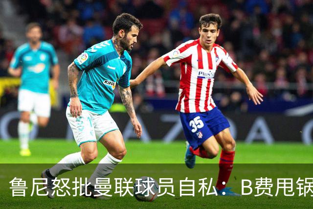 鲁尼怒批曼联球员自私：B费甩锅暴露责任感缺失