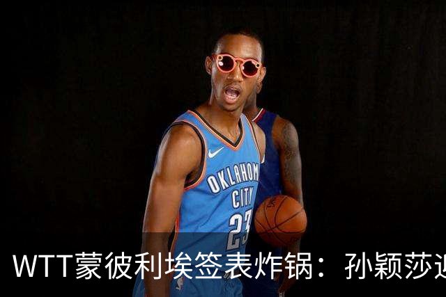 WTT蒙彼利埃签表炸锅：孙颖莎迎利好，王曼昱陈熠扎堆，国乒男单更扎心